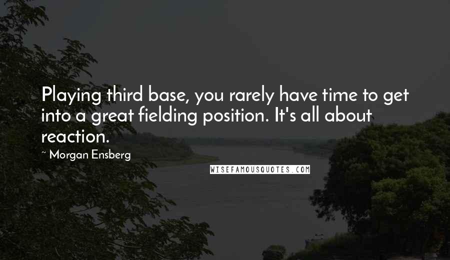 Morgan Ensberg Quotes: Playing third base, you rarely have time to get into a great fielding position. It's all about reaction.