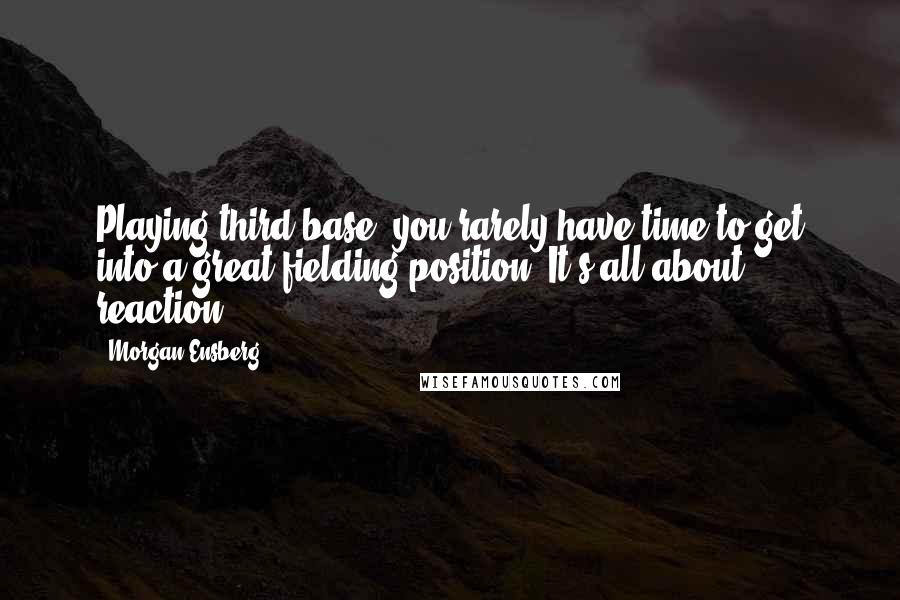 Morgan Ensberg Quotes: Playing third base, you rarely have time to get into a great fielding position. It's all about reaction.