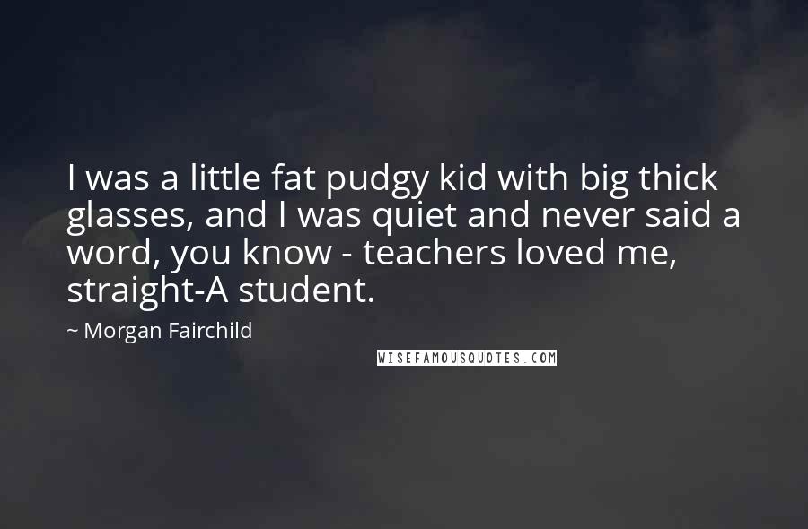 Morgan Fairchild Quotes: I was a little fat pudgy kid with big thick glasses, and I was quiet and never said a word, you know - teachers loved me, straight-A student.