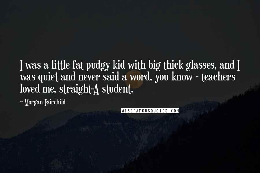 Morgan Fairchild Quotes: I was a little fat pudgy kid with big thick glasses, and I was quiet and never said a word, you know - teachers loved me, straight-A student.