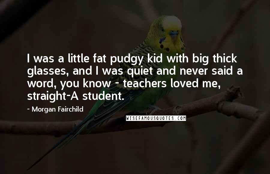 Morgan Fairchild Quotes: I was a little fat pudgy kid with big thick glasses, and I was quiet and never said a word, you know - teachers loved me, straight-A student.