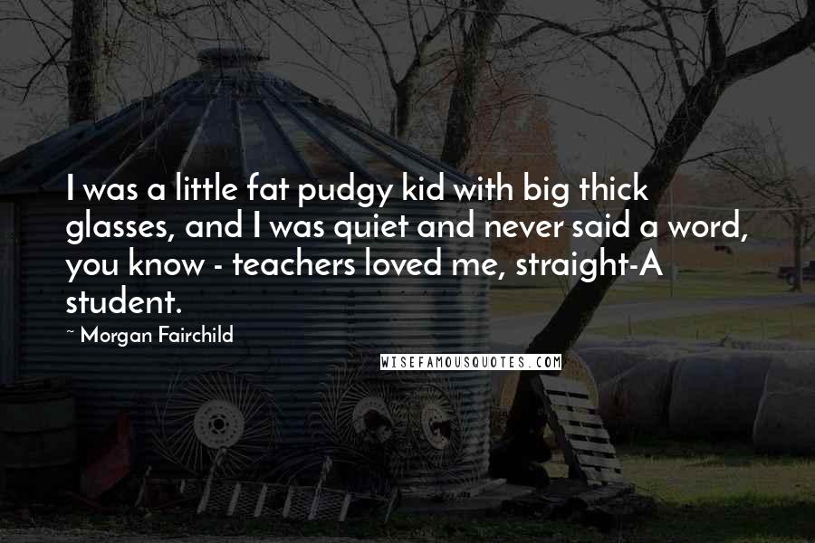 Morgan Fairchild Quotes: I was a little fat pudgy kid with big thick glasses, and I was quiet and never said a word, you know - teachers loved me, straight-A student.