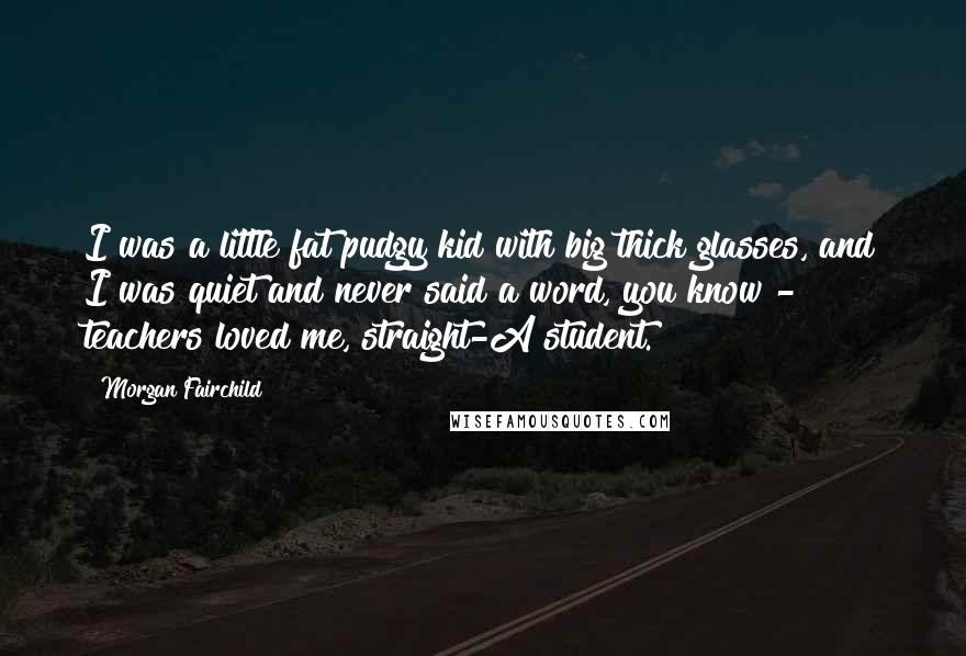 Morgan Fairchild Quotes: I was a little fat pudgy kid with big thick glasses, and I was quiet and never said a word, you know - teachers loved me, straight-A student.