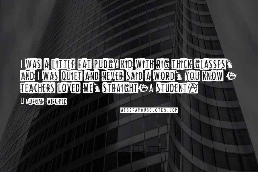 Morgan Fairchild Quotes: I was a little fat pudgy kid with big thick glasses, and I was quiet and never said a word, you know - teachers loved me, straight-A student.