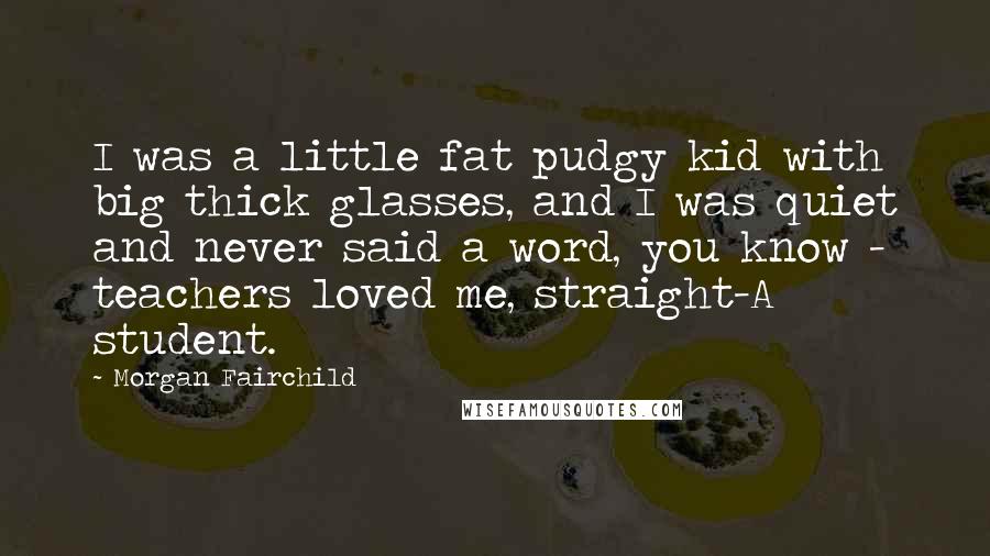 Morgan Fairchild Quotes: I was a little fat pudgy kid with big thick glasses, and I was quiet and never said a word, you know - teachers loved me, straight-A student.