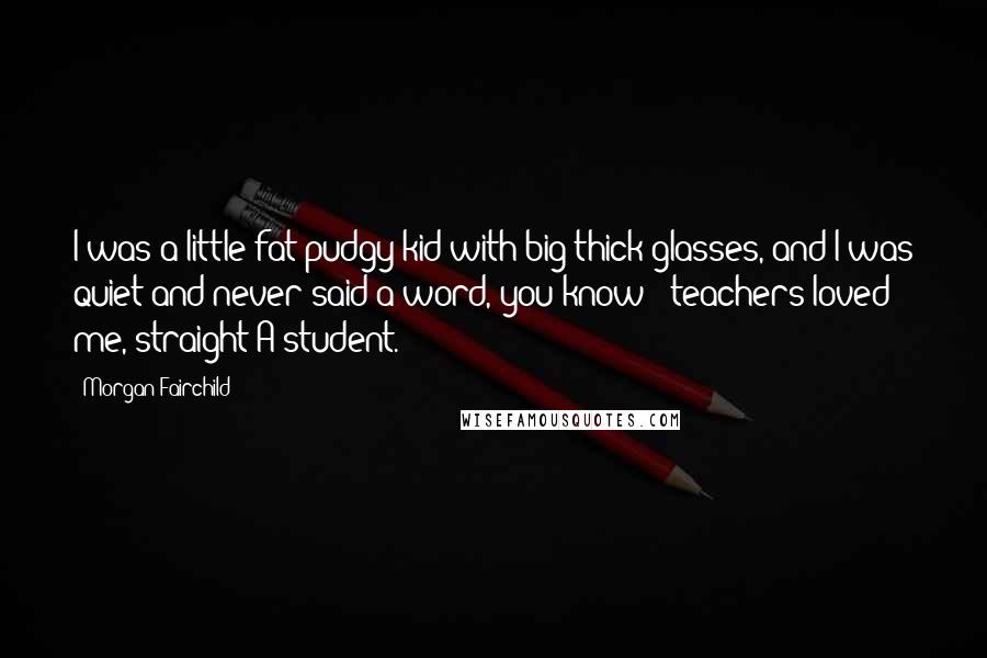 Morgan Fairchild Quotes: I was a little fat pudgy kid with big thick glasses, and I was quiet and never said a word, you know - teachers loved me, straight-A student.