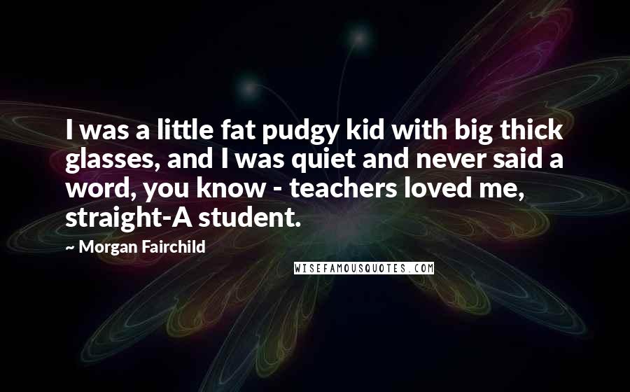 Morgan Fairchild Quotes: I was a little fat pudgy kid with big thick glasses, and I was quiet and never said a word, you know - teachers loved me, straight-A student.