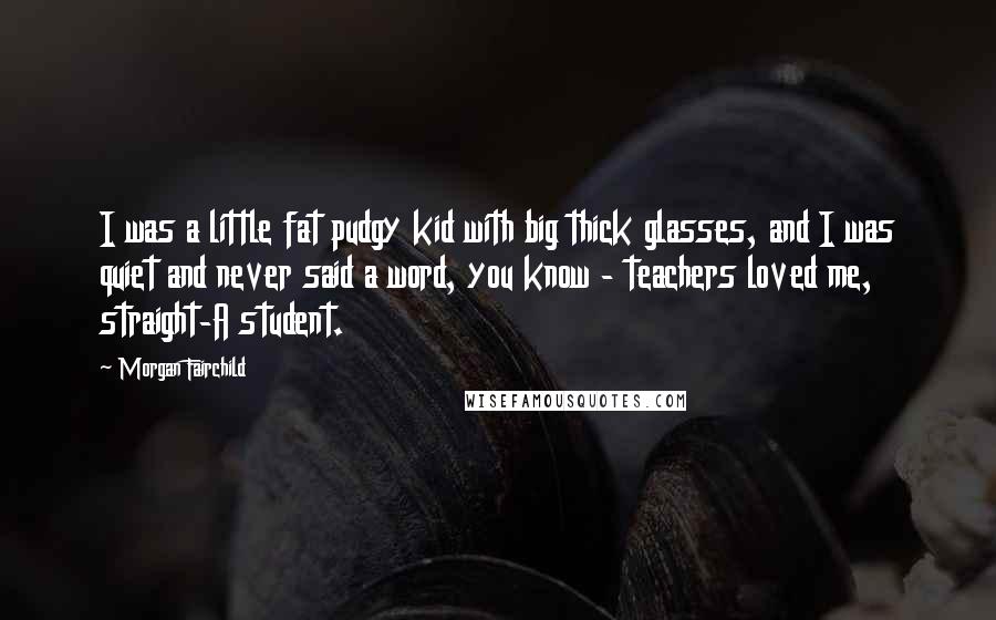 Morgan Fairchild Quotes: I was a little fat pudgy kid with big thick glasses, and I was quiet and never said a word, you know - teachers loved me, straight-A student.