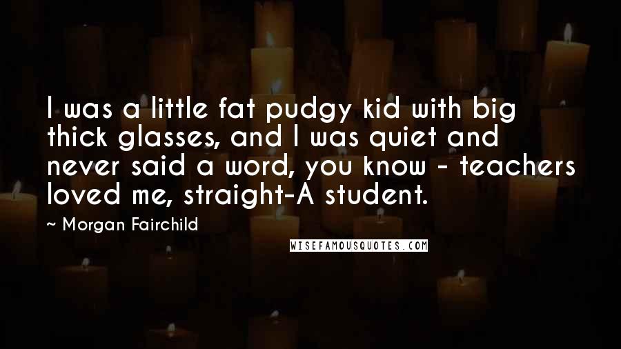 Morgan Fairchild Quotes: I was a little fat pudgy kid with big thick glasses, and I was quiet and never said a word, you know - teachers loved me, straight-A student.