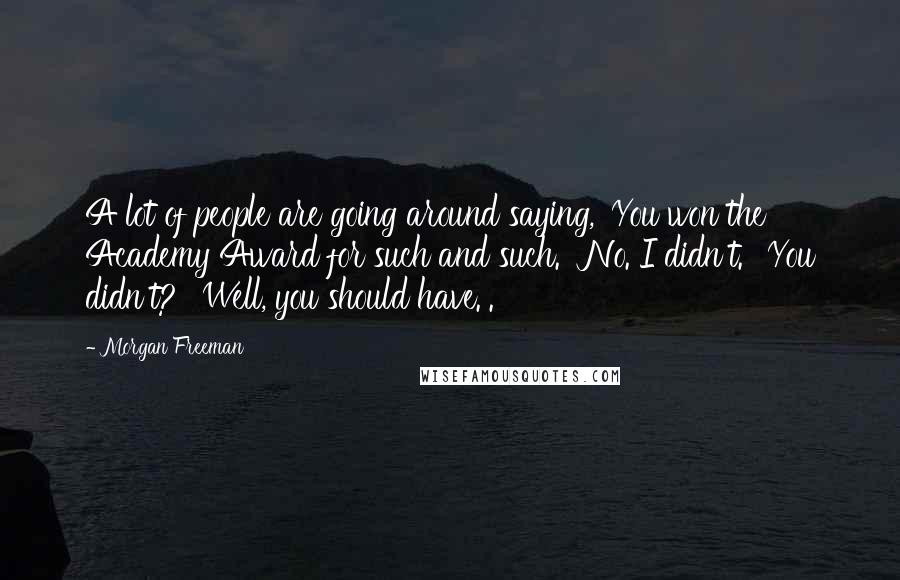 Morgan Freeman Quotes: A lot of people are going around saying, 'You won the Academy Award for such and such.' 'No. I didn't.' 'You didn't?' 'Well, you should have.'.