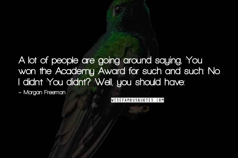 Morgan Freeman Quotes: A lot of people are going around saying, 'You won the Academy Award for such and such.' 'No. I didn't.' 'You didn't?' 'Well, you should have.'.