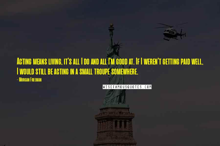 Morgan Freeman Quotes: Acting means living, it's all I do and all I'm good at. If I weren't getting paid well, I would still be acting in a small troupe somewhere.