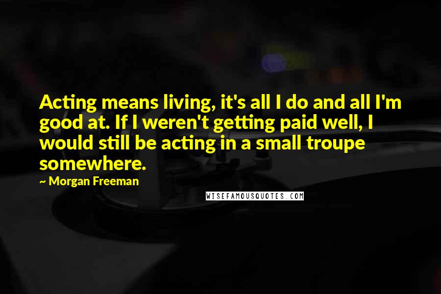 Morgan Freeman Quotes: Acting means living, it's all I do and all I'm good at. If I weren't getting paid well, I would still be acting in a small troupe somewhere.
