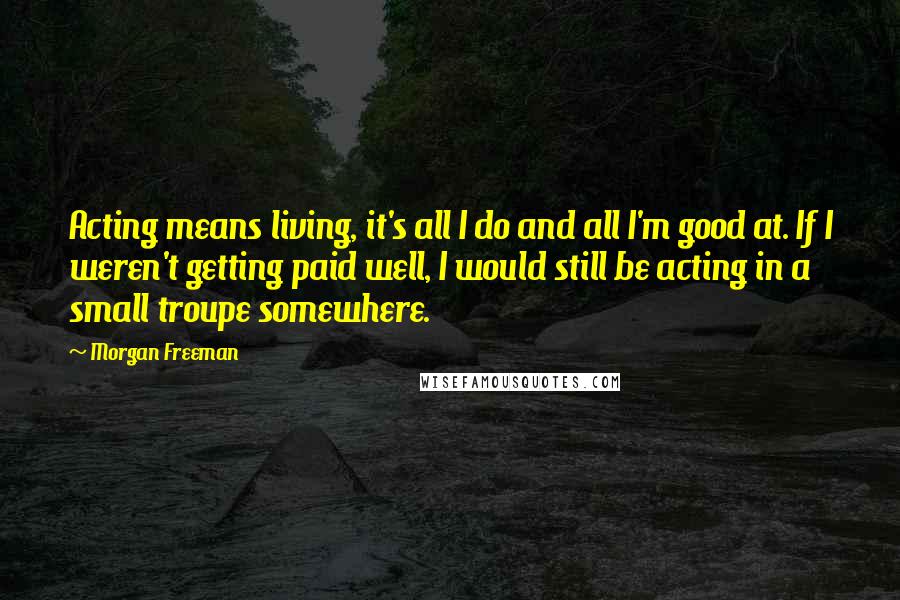 Morgan Freeman Quotes: Acting means living, it's all I do and all I'm good at. If I weren't getting paid well, I would still be acting in a small troupe somewhere.