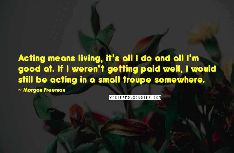 Morgan Freeman Quotes: Acting means living, it's all I do and all I'm good at. If I weren't getting paid well, I would still be acting in a small troupe somewhere.