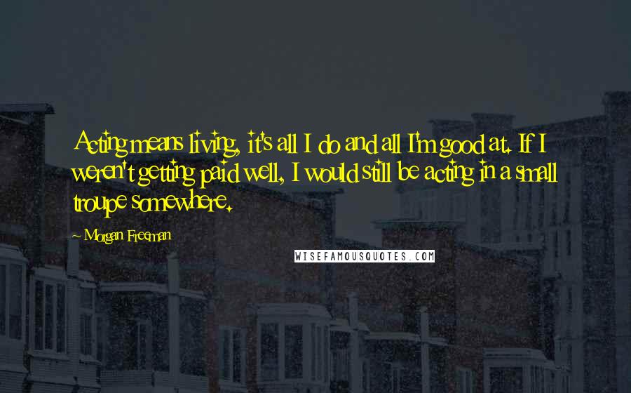 Morgan Freeman Quotes: Acting means living, it's all I do and all I'm good at. If I weren't getting paid well, I would still be acting in a small troupe somewhere.
