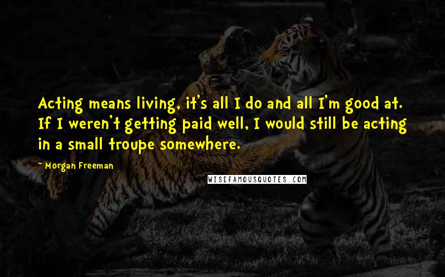 Morgan Freeman Quotes: Acting means living, it's all I do and all I'm good at. If I weren't getting paid well, I would still be acting in a small troupe somewhere.