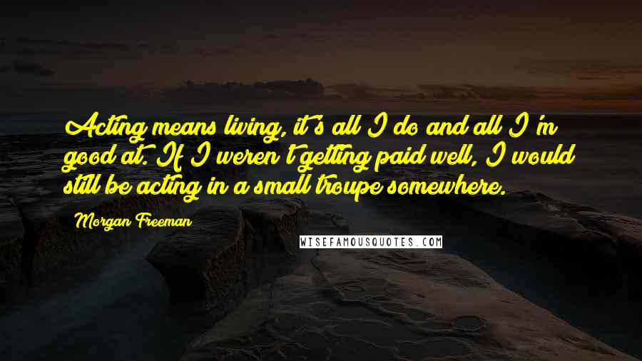 Morgan Freeman Quotes: Acting means living, it's all I do and all I'm good at. If I weren't getting paid well, I would still be acting in a small troupe somewhere.