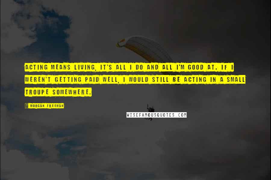 Morgan Freeman Quotes: Acting means living, it's all I do and all I'm good at. If I weren't getting paid well, I would still be acting in a small troupe somewhere.