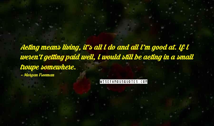 Morgan Freeman Quotes: Acting means living, it's all I do and all I'm good at. If I weren't getting paid well, I would still be acting in a small troupe somewhere.