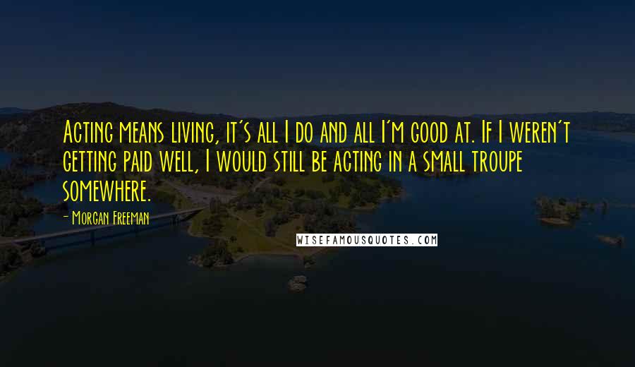 Morgan Freeman Quotes: Acting means living, it's all I do and all I'm good at. If I weren't getting paid well, I would still be acting in a small troupe somewhere.