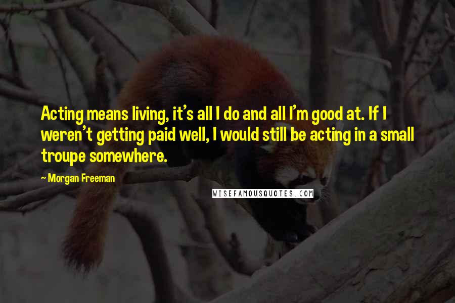 Morgan Freeman Quotes: Acting means living, it's all I do and all I'm good at. If I weren't getting paid well, I would still be acting in a small troupe somewhere.