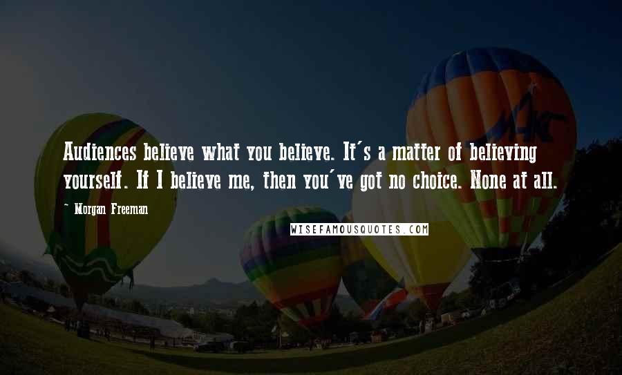 Morgan Freeman Quotes: Audiences believe what you believe. It's a matter of believing yourself. If I believe me, then you've got no choice. None at all.