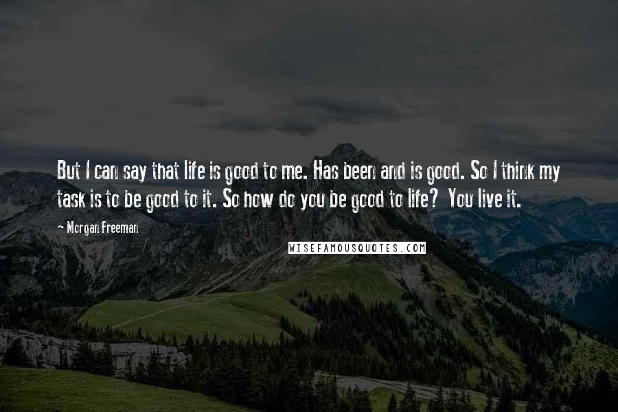 Morgan Freeman Quotes: But I can say that life is good to me. Has been and is good. So I think my task is to be good to it. So how do you be good to life? You live it.