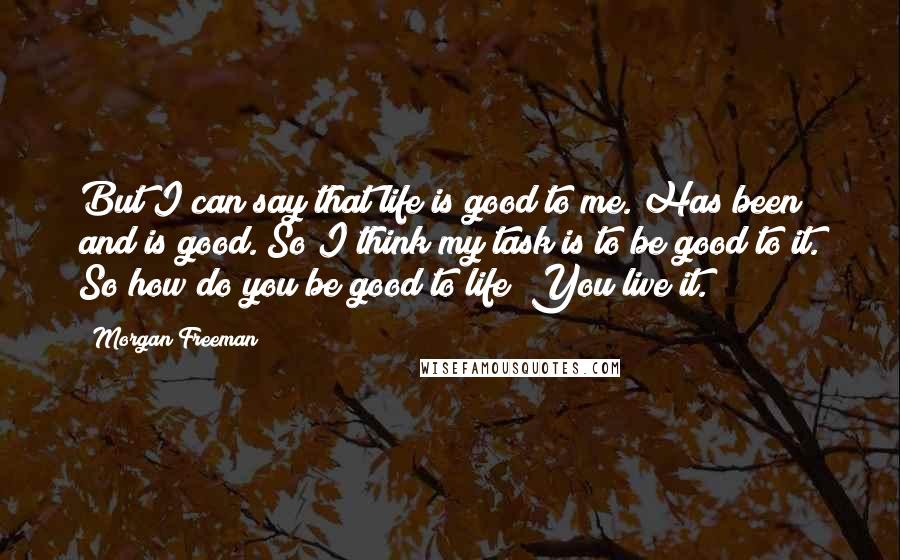 Morgan Freeman Quotes: But I can say that life is good to me. Has been and is good. So I think my task is to be good to it. So how do you be good to life? You live it.