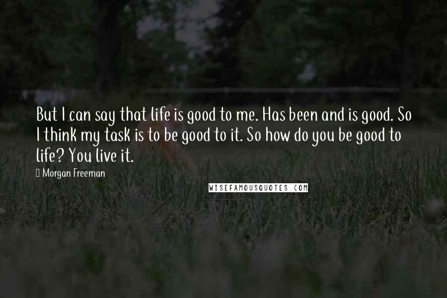 Morgan Freeman Quotes: But I can say that life is good to me. Has been and is good. So I think my task is to be good to it. So how do you be good to life? You live it.