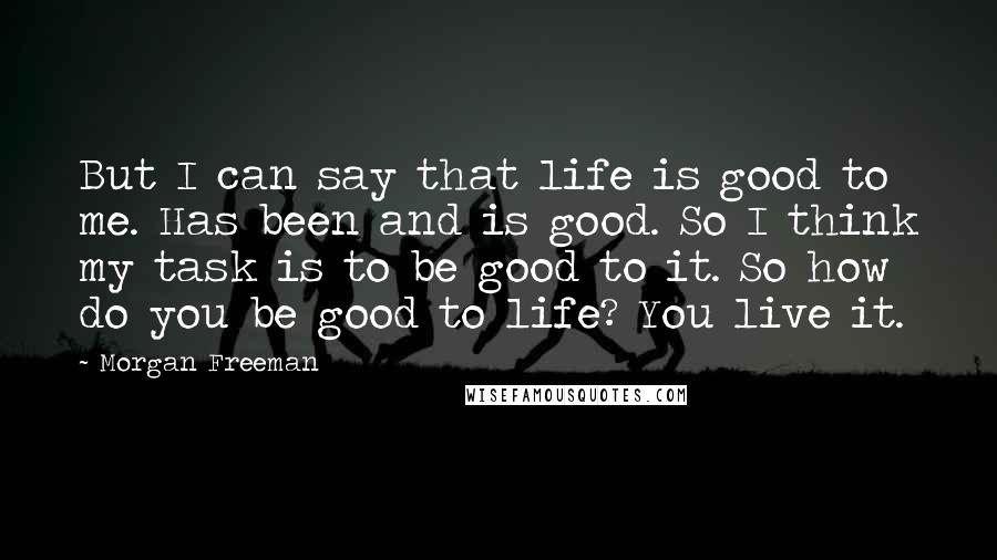 Morgan Freeman Quotes: But I can say that life is good to me. Has been and is good. So I think my task is to be good to it. So how do you be good to life? You live it.