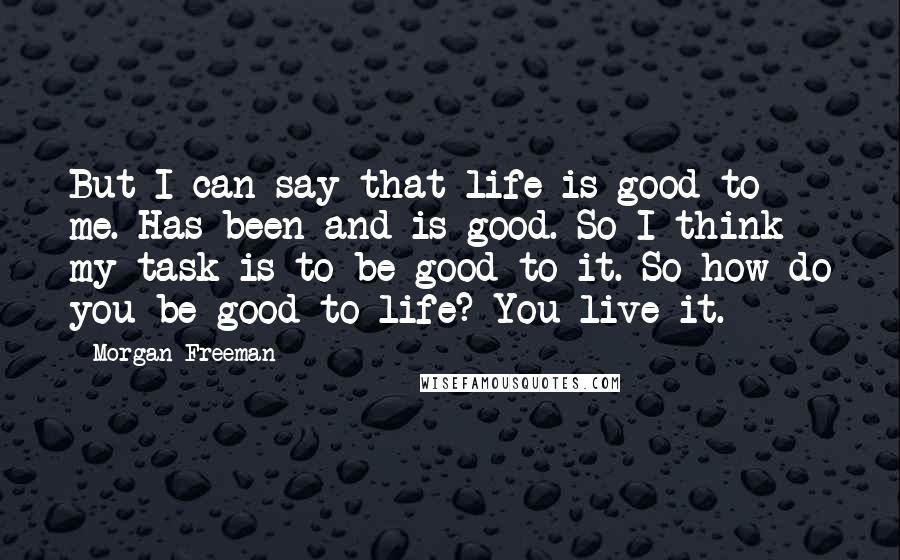 Morgan Freeman Quotes: But I can say that life is good to me. Has been and is good. So I think my task is to be good to it. So how do you be good to life? You live it.