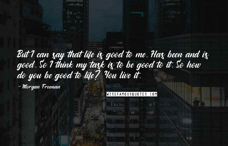 Morgan Freeman Quotes: But I can say that life is good to me. Has been and is good. So I think my task is to be good to it. So how do you be good to life? You live it.