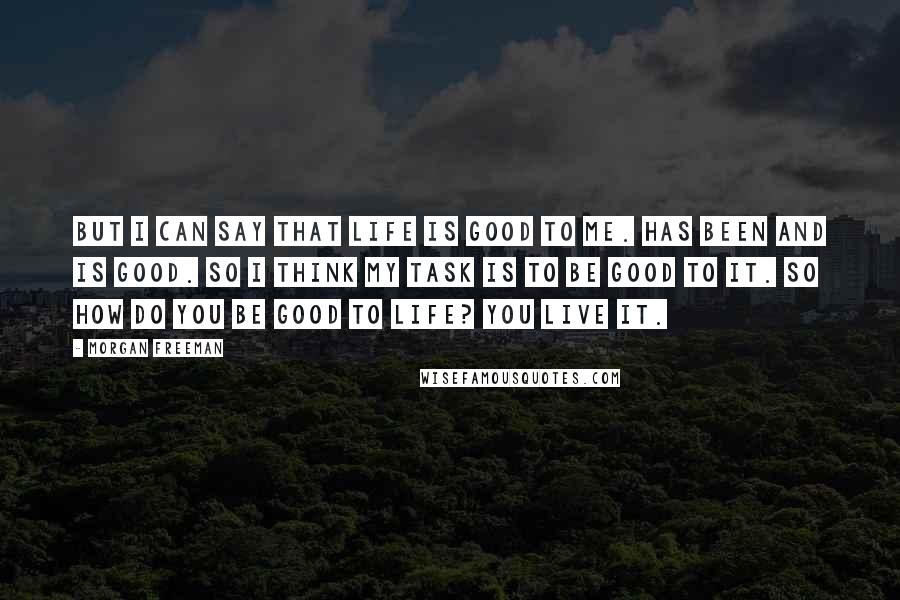 Morgan Freeman Quotes: But I can say that life is good to me. Has been and is good. So I think my task is to be good to it. So how do you be good to life? You live it.