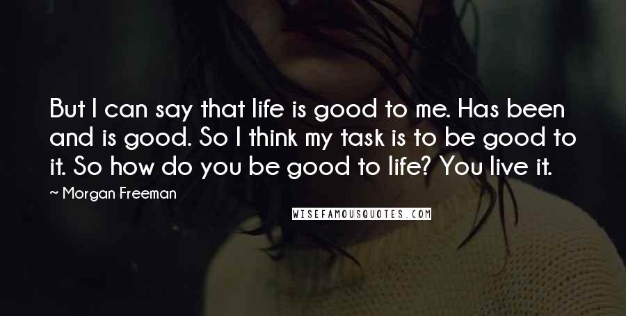 Morgan Freeman Quotes: But I can say that life is good to me. Has been and is good. So I think my task is to be good to it. So how do you be good to life? You live it.