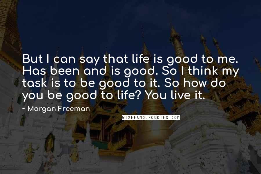 Morgan Freeman Quotes: But I can say that life is good to me. Has been and is good. So I think my task is to be good to it. So how do you be good to life? You live it.