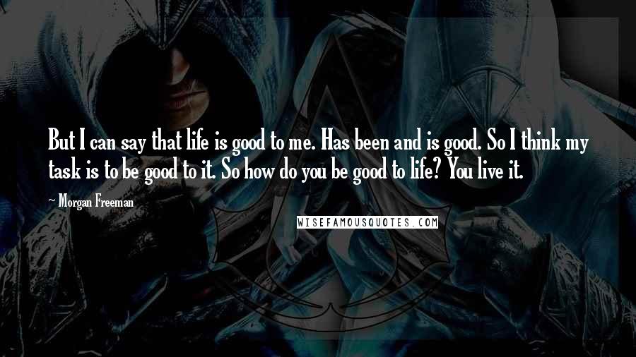 Morgan Freeman Quotes: But I can say that life is good to me. Has been and is good. So I think my task is to be good to it. So how do you be good to life? You live it.