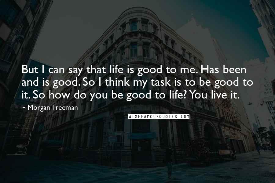 Morgan Freeman Quotes: But I can say that life is good to me. Has been and is good. So I think my task is to be good to it. So how do you be good to life? You live it.