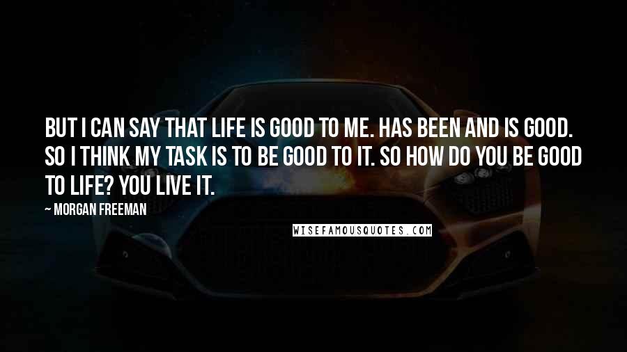 Morgan Freeman Quotes: But I can say that life is good to me. Has been and is good. So I think my task is to be good to it. So how do you be good to life? You live it.