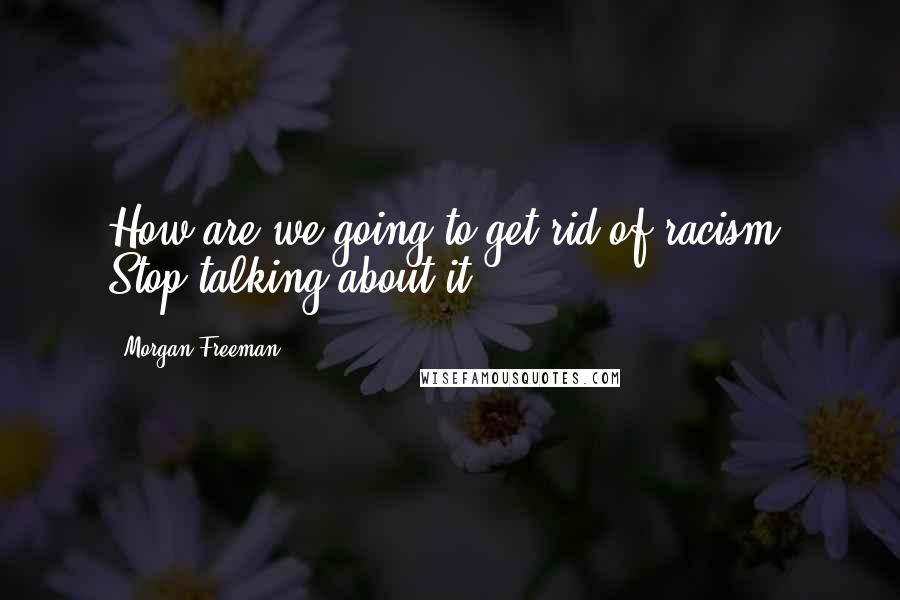 Morgan Freeman Quotes: How are we going to get rid of racism? Stop talking about it!