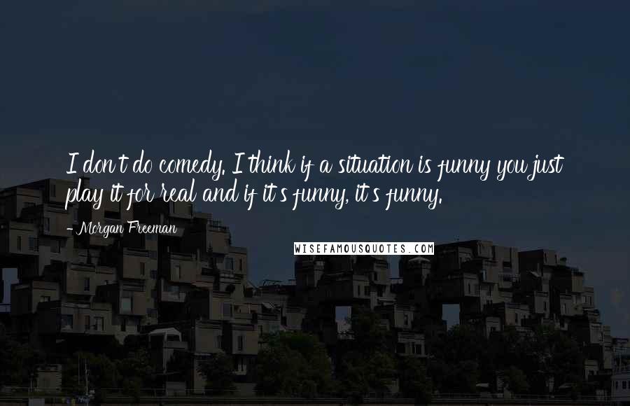 Morgan Freeman Quotes: I don't do comedy. I think if a situation is funny you just play it for real and if it's funny, it's funny.