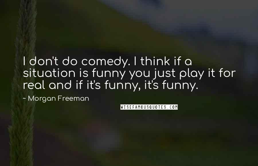 Morgan Freeman Quotes: I don't do comedy. I think if a situation is funny you just play it for real and if it's funny, it's funny.