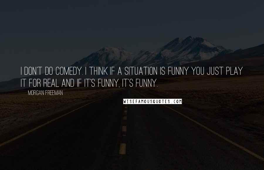 Morgan Freeman Quotes: I don't do comedy. I think if a situation is funny you just play it for real and if it's funny, it's funny.