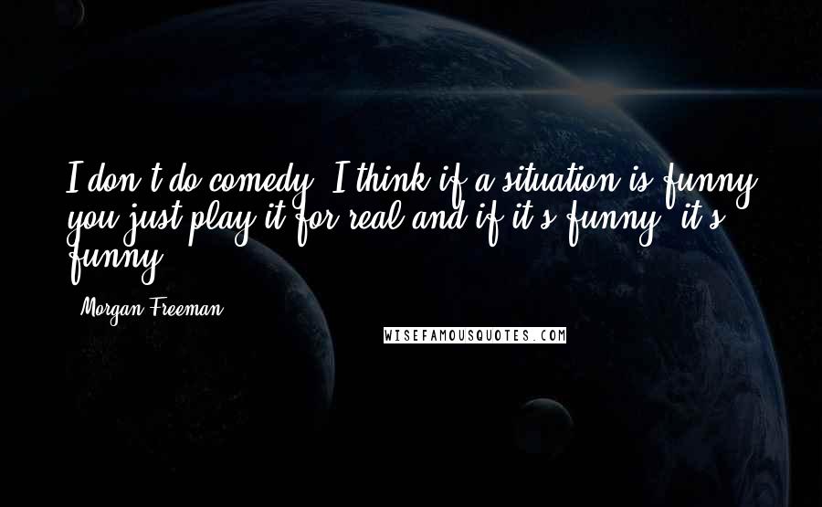 Morgan Freeman Quotes: I don't do comedy. I think if a situation is funny you just play it for real and if it's funny, it's funny.