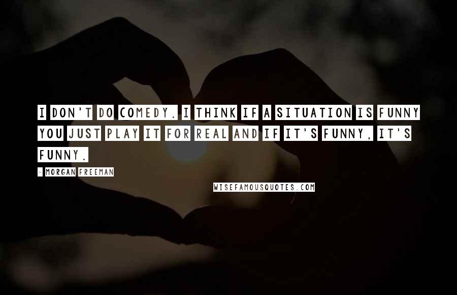 Morgan Freeman Quotes: I don't do comedy. I think if a situation is funny you just play it for real and if it's funny, it's funny.