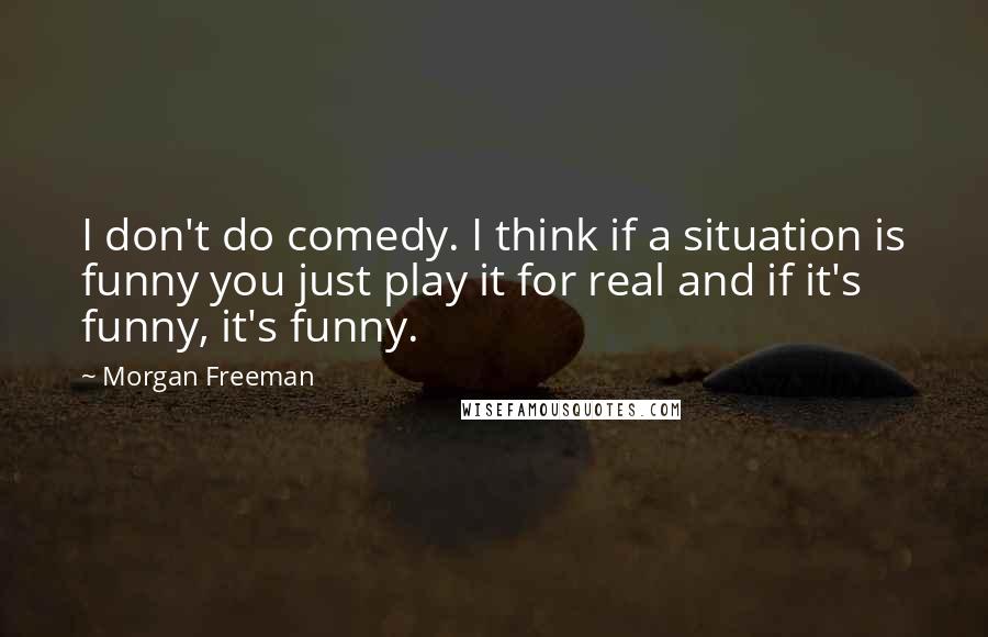 Morgan Freeman Quotes: I don't do comedy. I think if a situation is funny you just play it for real and if it's funny, it's funny.