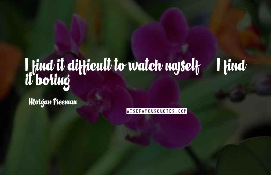 Morgan Freeman Quotes: I find it difficult to watch myself ... I find it boring.