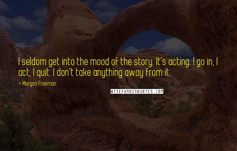 Morgan Freeman Quotes: I seldom get into the mood of the story. It's acting. I go in, I act, I quit. I don't take anything away from it.