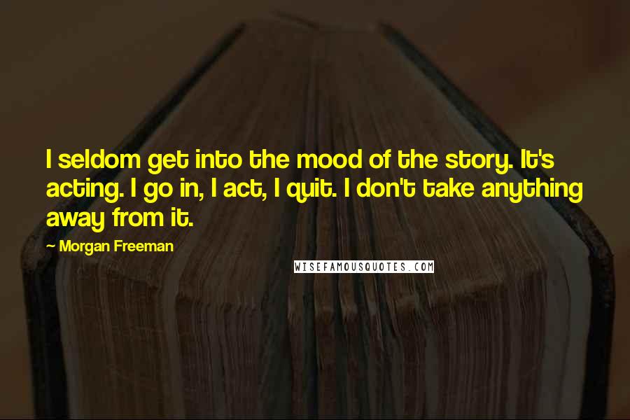 Morgan Freeman Quotes: I seldom get into the mood of the story. It's acting. I go in, I act, I quit. I don't take anything away from it.