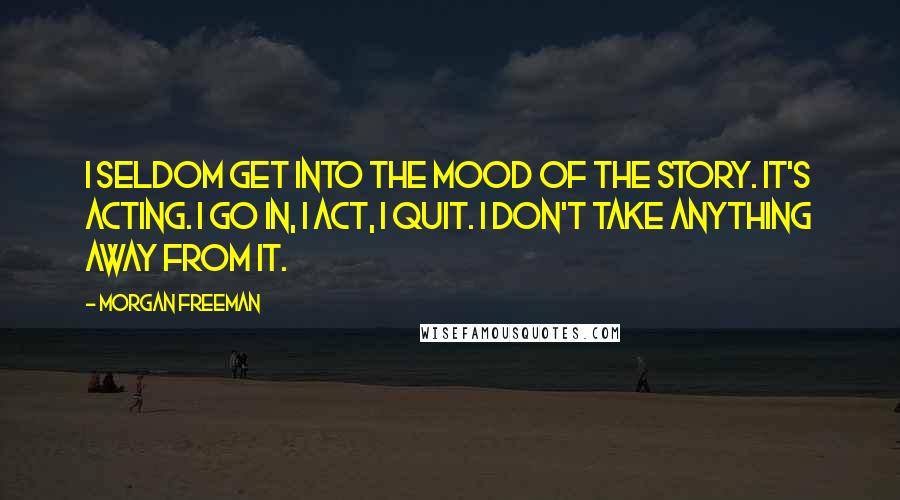 Morgan Freeman Quotes: I seldom get into the mood of the story. It's acting. I go in, I act, I quit. I don't take anything away from it.